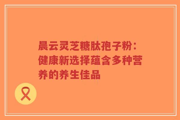 晨云灵芝糖肽孢子粉：健康新选择蕴含多种营养的养生佳品