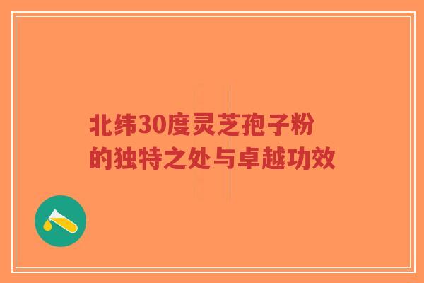 北纬30度灵芝孢子粉的独特之处与卓越功效
