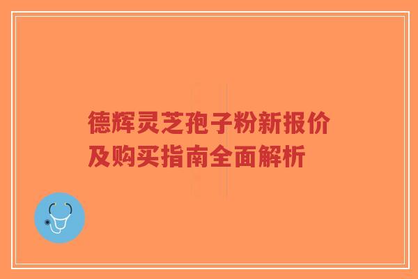 德辉灵芝孢子粉新报价及购买指南全面解析