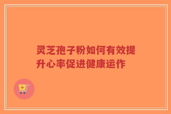 灵芝孢子粉如何有效提升心率促进健康运作