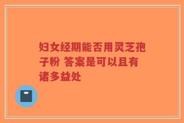 妇女经期能否用灵芝孢子粉 答案是可以且有诸多益处