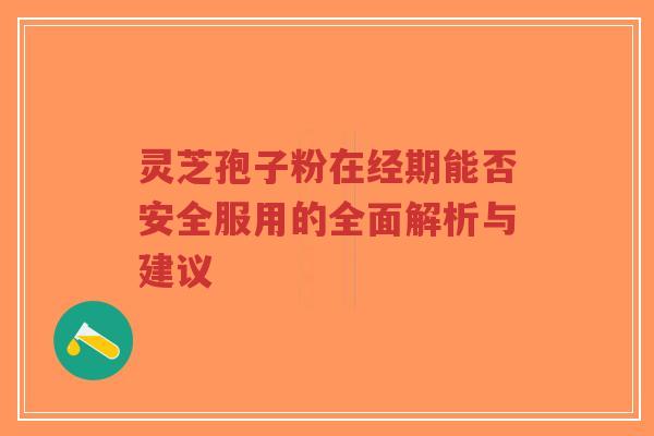 灵芝孢子粉在经期能否安全服用的全面解析与建议