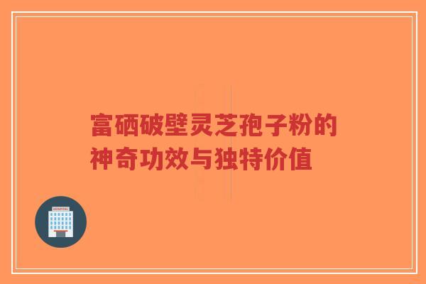 富硒破壁灵芝孢子粉的神奇功效与独特价值 富硒破壁灵芝孢子粉的神奇功效与独特价值