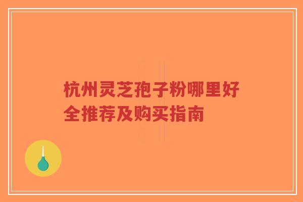 杭州灵芝孢子粉哪里好全推荐及购买指南