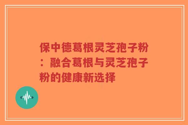 保中德葛根灵芝孢子粉：融合葛根与灵芝孢子粉的健康新选择