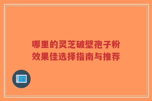 哪里的灵芝破壁孢子粉效果佳选择指南与推荐 哪里的灵芝破壁孢子粉效果佳选择指南与推荐