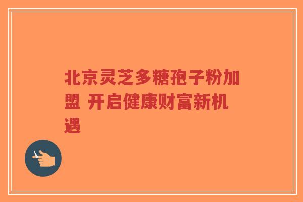 北京灵芝多糖孢子粉加盟 开启健康财富新机遇 北京灵芝多糖孢子粉加盟 开启健康财富新机遇
