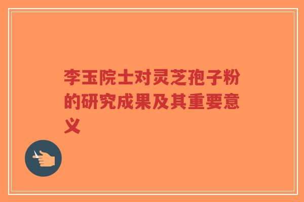 李玉院士对灵芝孢子粉的研究成果及其重要意义