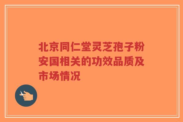 北京同仁堂灵芝孢子粉安国相关的功效品质及市场情况