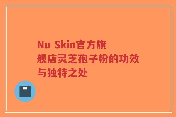 Nu Skin官方旗舰店灵芝孢子粉的功效与独特之处 Nu Skin官方旗舰店灵芝孢子粉的功效与独特之处