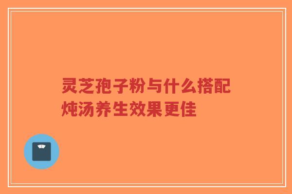 灵芝孢子粉与什么搭配炖汤养生效果更佳