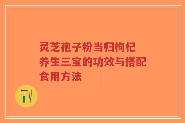 灵芝孢子粉当归枸杞 养生三宝的功效与搭配食用方法