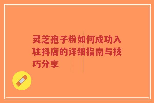 灵芝孢子粉如何成功入驻抖店的详细指南与技巧分享