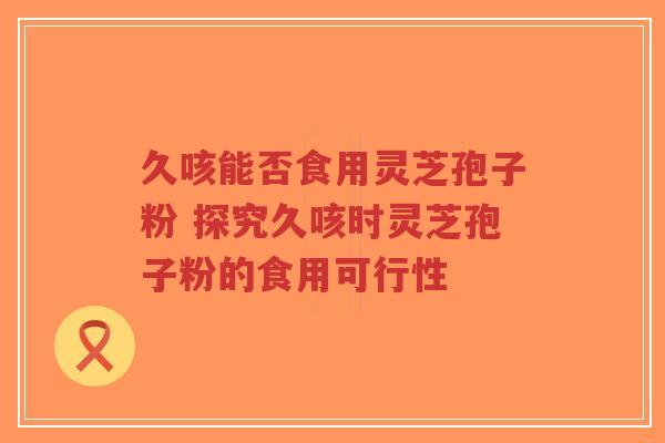 久咳能否食用灵芝孢子粉 探究久咳时灵芝孢子粉的食用可行性 久咳能否食用灵芝孢子粉 探究久咳时灵芝孢子粉的食用可行性