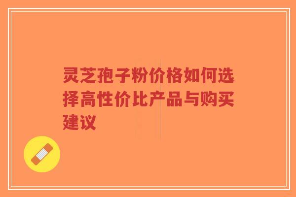 灵芝孢子粉价格如何选择高性价比产品与购买建议