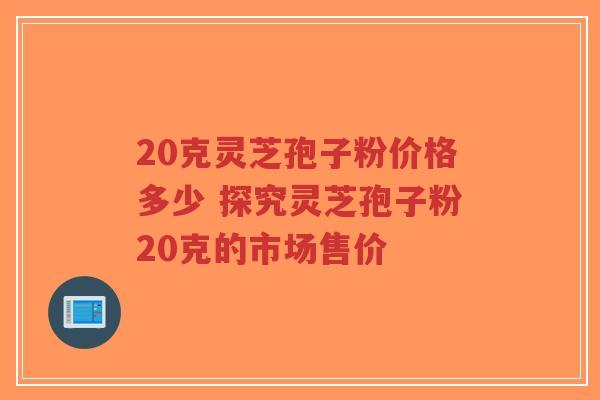 20克灵芝孢子粉价格多少 探究灵芝孢子粉20克的市场售价