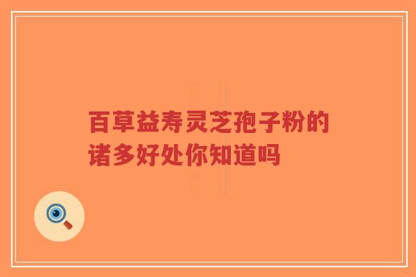 百草益寿灵芝孢子粉的诸多好处你知道吗