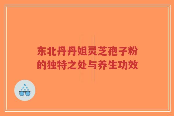 东北丹丹姐灵芝孢子粉的独特之处与养生功效
