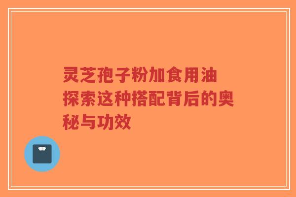 灵芝孢子粉加食用油 探索这种搭配背后的奥秘与功效 灵芝孢子粉加食用油 探索这种搭配背后的奥秘与功效
