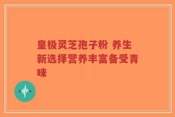 皇极灵芝孢子粉 养生新选择营养丰富备受青睐