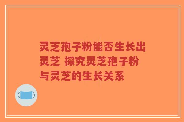 灵芝孢子粉能否生长出灵芝 探究灵芝孢子粉与灵芝的生长关系
