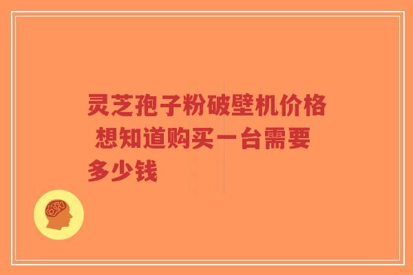 灵芝孢子粉破壁机价格 想知道购买一台需要多少钱 灵芝孢子粉破壁机价格 想知道购买一台需要多少钱