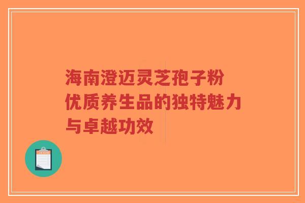 海南澄迈灵芝孢子粉 优质养生品的独特魅力与卓越功效