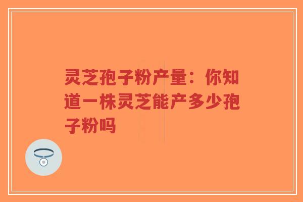 灵芝孢子粉产量:你知道一株灵芝能产多少孢子粉吗 灵芝孢子粉产量:你知道一株灵芝能产多少孢子粉吗
