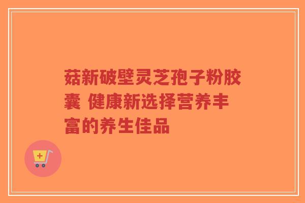菇新破壁灵芝孢子粉胶囊 健康新选择营养丰富的养生佳品