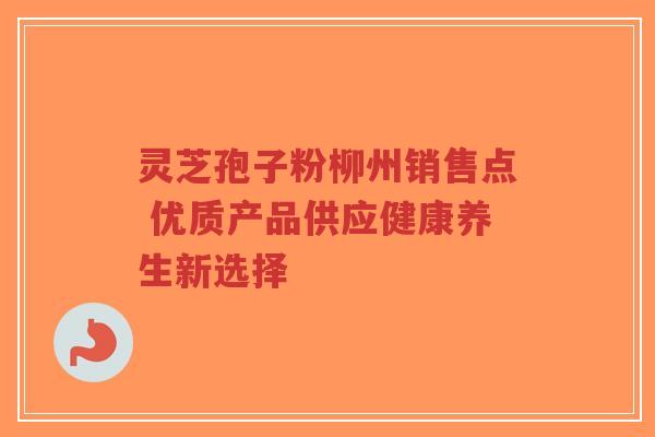 灵芝孢子粉柳州销售点 优质产品供应健康养生新选择