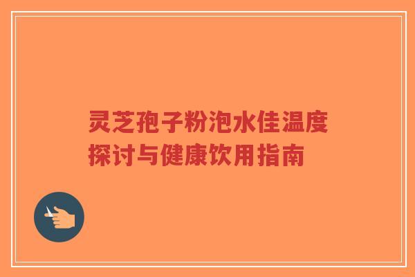 灵芝孢子粉泡水佳温度探讨与健康饮用指南