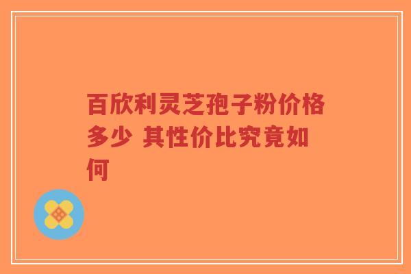 百欣利灵芝孢子粉价格多少 其性价比究竟如何
