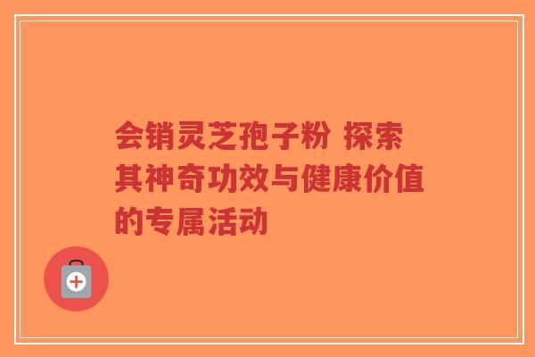 会销灵芝孢子粉 探索其神奇功效与健康价值的专属活动
