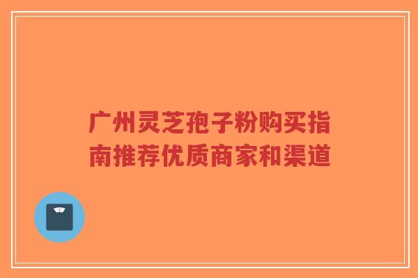 广州灵芝孢子粉购买指南推荐优质商家和渠道