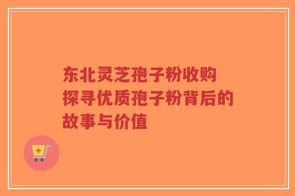 东北灵芝孢子粉收购 探寻优质孢子粉背后的故事与价值