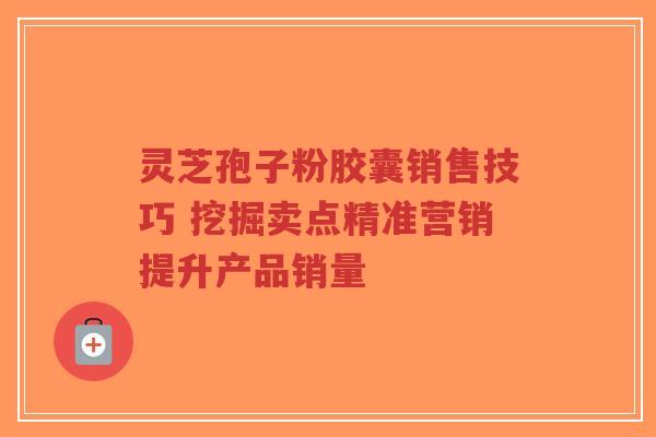 灵芝孢子粉胶囊销售技巧 挖掘卖点精准营销提升产品销量