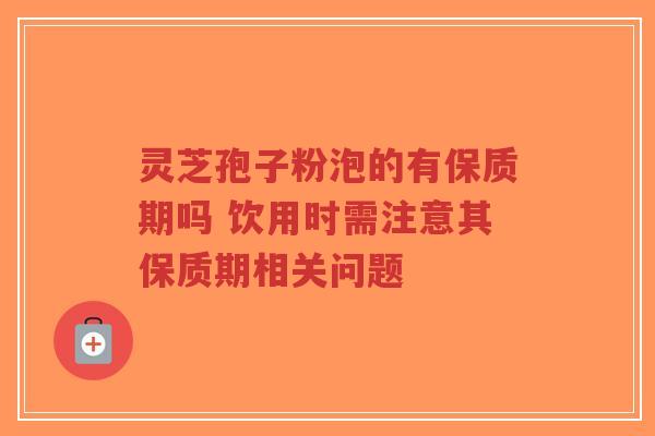 灵芝孢子粉泡的有保质期吗 饮用时需注意其保质期相关问题 灵芝孢子粉泡的有保质期吗 饮用时需注意其保质期相关问题
