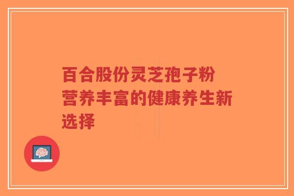 百合股份灵芝孢子粉 营养丰富的健康养生新选择