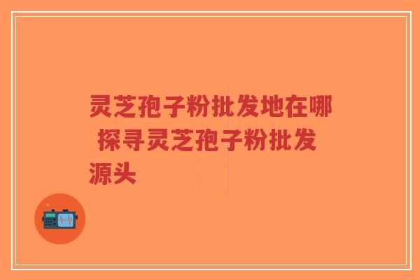 灵芝孢子粉批发地在哪 探寻灵芝孢子粉批发源头