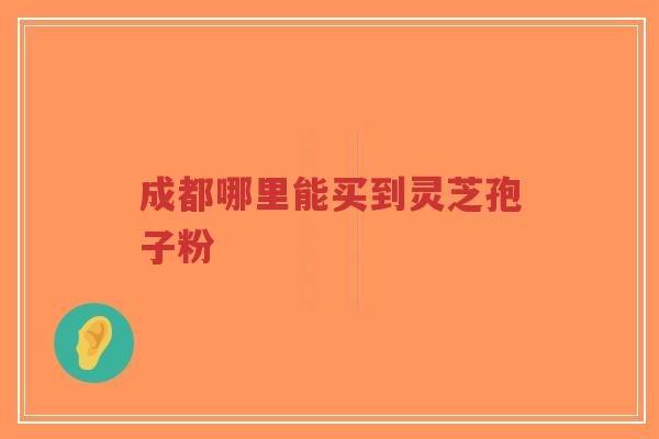 成都哪里能买到灵芝孢子粉 成都哪里能买到灵芝孢子粉