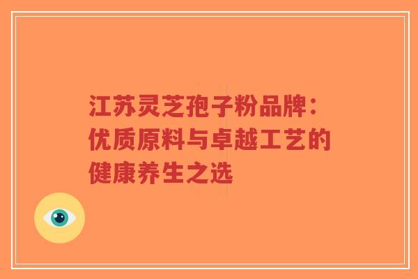 江苏灵芝孢子粉品牌:优质原料与卓越工艺的健康养生之选 江苏灵芝孢子粉品牌:优质原料与卓越工艺的健康养生之选