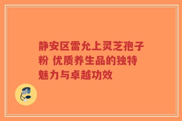 静安区雷允上灵芝孢子粉 优质养生品的独特魅力与卓越功效 静安区雷允上灵芝孢子粉 优质养生品的独特魅力与卓越功效