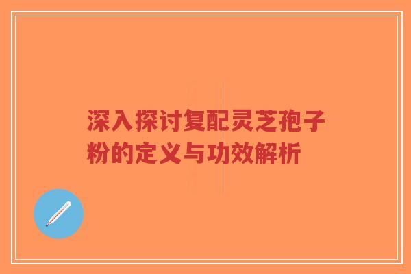 深入探讨复配灵芝孢子粉的定义与功效解析 深入探讨复配灵芝孢子粉的定义与功效解析