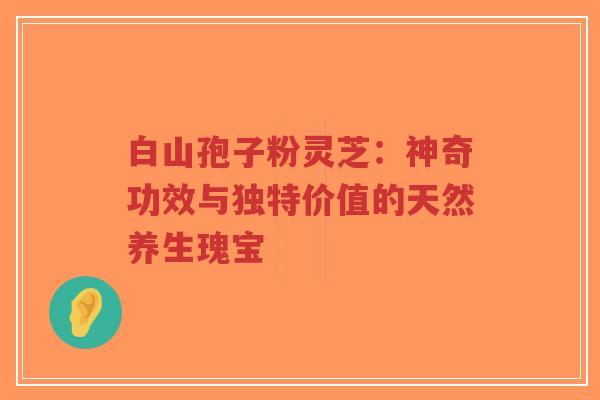 白山孢子粉灵芝：神奇功效与独特价值的天然养生瑰宝
