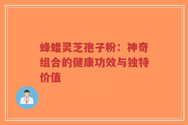 蜂蜡灵芝孢子粉：神奇组合的健康功效与独特价值