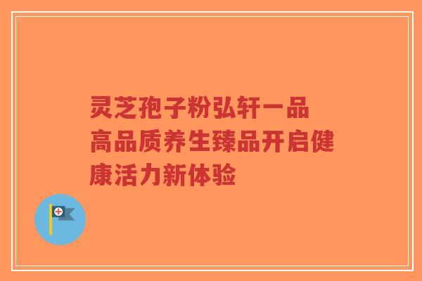 灵芝孢子粉弘轩一品 高品质养生臻品开启健康活力新体验 灵芝孢子粉弘轩一品 高品质养生臻品开启健康活力新体验