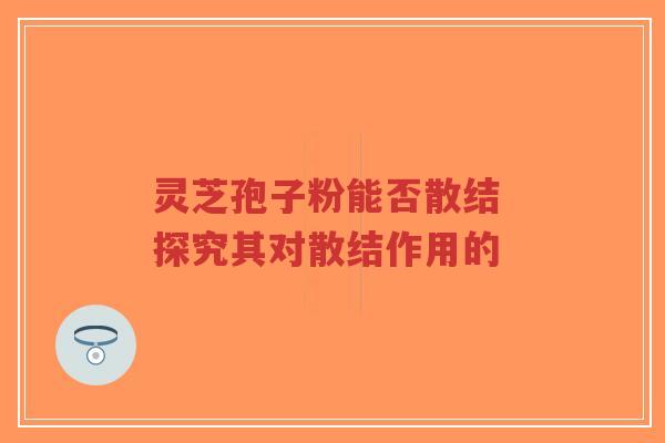 灵芝孢子粉能否散结 探究其对散结作用的