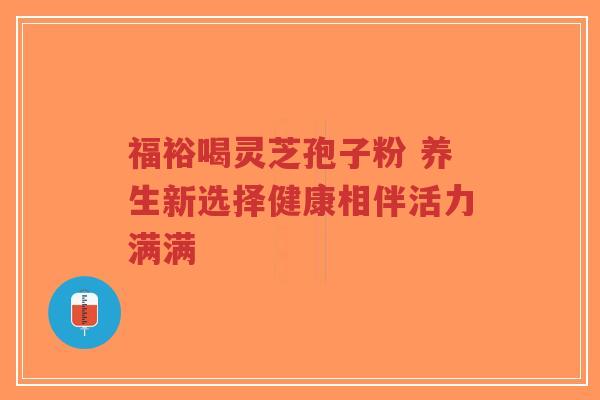 福裕喝灵芝孢子粉 养生新选择健康相伴活力满满