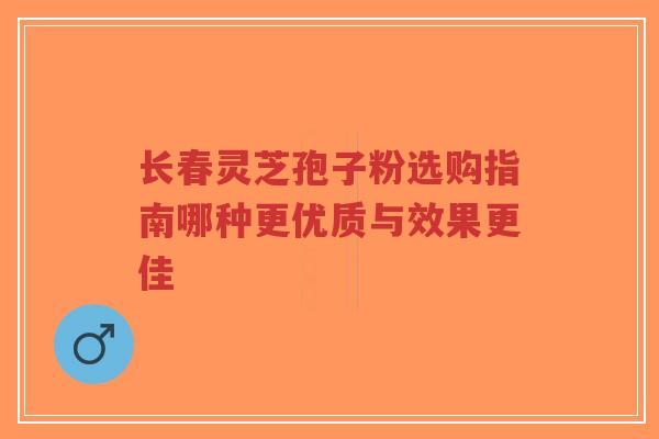 长春灵芝孢子粉选购指南哪种更优质与效果更佳