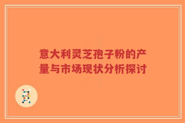 意大利灵芝孢子粉的产量与市场现状分析探讨